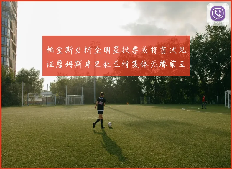 帕金斯分析全明星投票或将首次见证詹姆斯库里杜兰特集体无缘前五