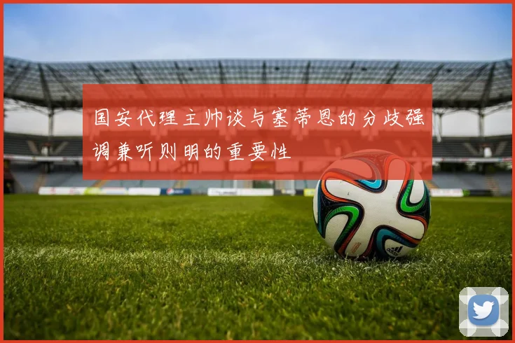 国安代理主帅谈与塞蒂恩的分歧强调兼听则明的重要性