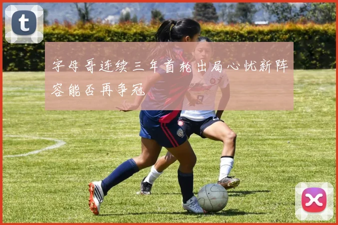 字母哥连续三年首轮出局心忧新阵容能否再争冠