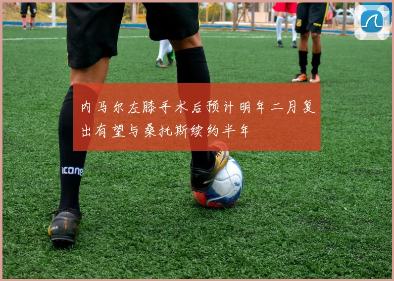 内马尔左膝手术后预计明年二月复出有望与桑托斯续约半年