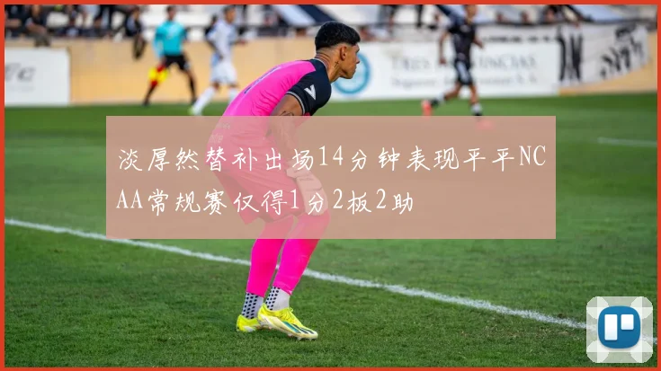淡厚然替补出场14分钟表现平平NCAA常规赛仅得1分2板2助