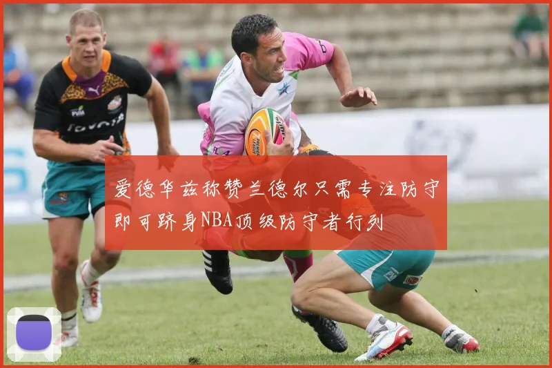 爱德华兹称赞兰德尔只需专注防守即可跻身NBA顶级防守者行列