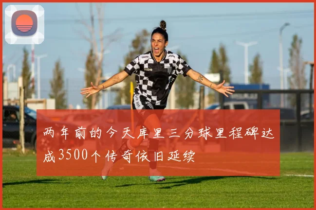 两年前的今天库里三分球里程碑达成3500个传奇依旧延续