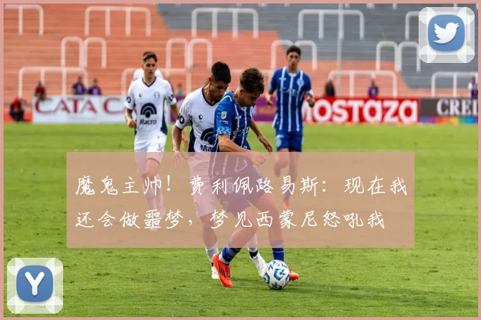 魔鬼主帅！费利佩路易斯：现在我还会做噩梦，梦见西蒙尼怒吼我