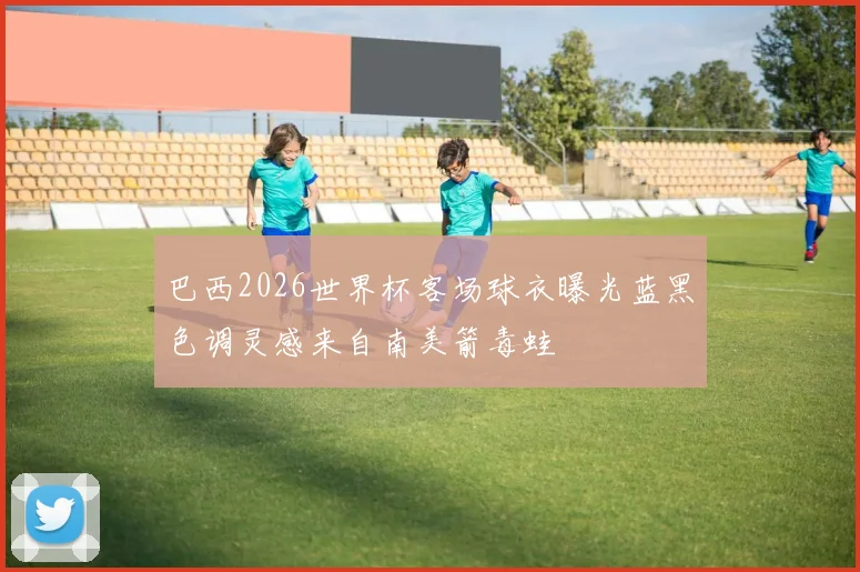 巴西2026世界杯客场球衣曝光蓝黑色调灵感来自南美箭毒蛙
