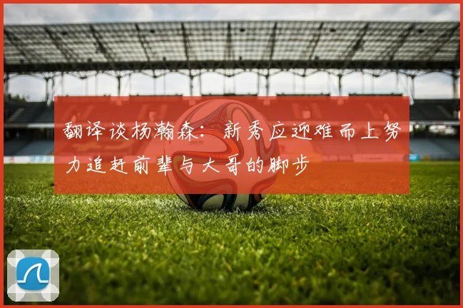 翻译谈杨瀚森：新秀应迎难而上努力追赶前辈与大哥的脚步