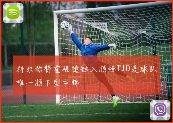 科尔称赞霍福德融入顺畅TJD是球队唯一顺下型中锋