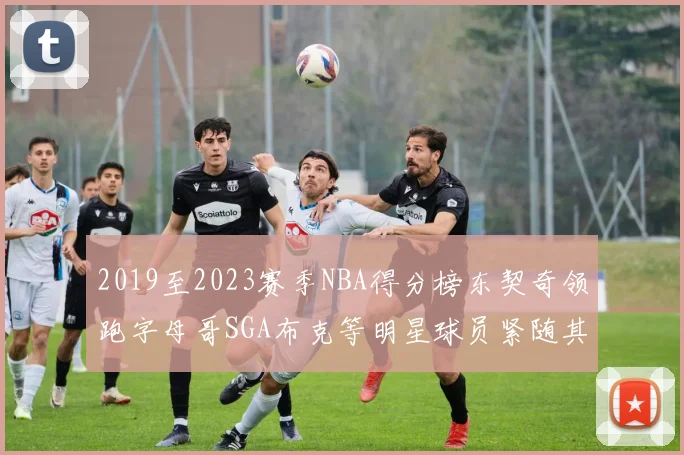 2019至2023赛季NBA得分榜东契奇领跑字母哥SGA布克等明星球员紧随其后