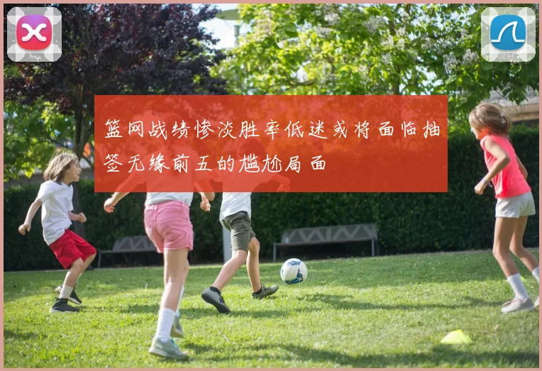 篮网战绩惨淡胜率低迷或将面临抽签无缘前五的尴尬局面