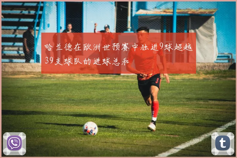 哈兰德在欧洲世预赛中独进9球超越39支球队的进球总和